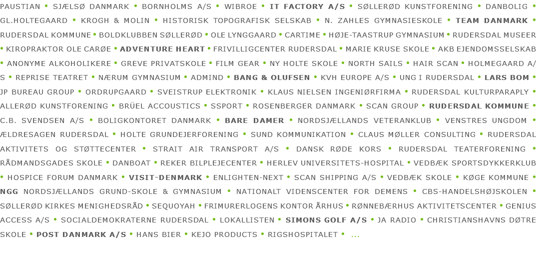 PAUSTIAN • SJÆLSØ DANMARK • BORNHOLMS A/S • WIBROE • IT FACTORY A/S • SØLLERØD KUNSTFORENING • DANBOLIG • GL.HOLTEGAARD • KROGH & MOLIN • HISTORISK TOPOGRAFISK SELSKAB • N. ZAHLES GYMNASIESKOLE • TEAM DANMARK • RUDERSDAL KOMMUNE • BOLDKLUBBEN SØLLERØD • OLE LYNGGAARD • CARTIME • HØJE-TAASTRUP GYMNASIUM • RUDERSDAL MUSEER • KIROPRAKTOR OLE CARØE • ADVENTURE HEART • FRIVILLIGCENTER RUDERSDAL • MARIE KRUSE SKOLE • AKB EJENDOMSSELSKAB • ANONYME ALKOHOLIKERE • GREVE PRIVATSKOLE • FILM GEAR • NY HOLTE SKOLE • NORTH SAILS • HAIR SCAN • HOLMEGAARD A/S • REPRISE TEATRET • NÆRUM GYMNASIUM • ADMIND • BANG & OLUFSEN • KVH EUROPE A/S • UNG I RUDERSDAL • LARS BOM • JP BUREAU GROUP • ORDRUPGAARD • SVEISTRUP ELEKTRONIK • KLAUS NIELSEN INGENIØRFIRMA • RUDERSDAL KULTURPARAPLY • ALLERØD KUNSTFORENING • BRÜEL ACCOUSTICS • SSPORT • ROSENBERGER DANMARK • SCAN GROUP • RUDERSDAL KOMMUNE • C.B. SVENDSEN A/S • BOLIGKONTORET DANMARK • BARE DAMER • NORDSJÆLLANDS VETERANKLUB • VENSTRES UNGDOM • ÆLDRESAGEN RUDERSDAL • HOLTE GRUNDEJERFORENING • SUND KOMMUNIKATION • CLAUS MØLLER CONSULTING • RUDERSDAL AKTIVITETS OG STØTTECENTER • STRAIT AIR TRANSPORT A/S • DANSK RØDE KORS • RUDERSDAL TEATERFORENING • RÅDMANDSGADES SKOLE • DANBOAT • REKER BILPLEJECENTER • HERLEV UNIVERSITETS-HOSPITAL • VEDBÆK SPORTSDYKKERKLUB • HOSPICE FORUM DANMARK • VISIT-DENMARK • ENLIGHTEN-NEXT • SCAN SHIPPING A/S • VEDBÆK SKOLE • KØGE KOMMUNE • NGG NORDSJÆLLANDS GRUND-SKOLE & GYMNASIUM • NATIONALT VIDENSCENTER FOR DEMENS • CBS-HANDELSHØJSKOLEN • SØLLERØD KIRKES MENIGHEDSRÅD • SEQUOYAH • FRIMURERLOGENS KONTOR ÅRHUS • RØNNEBÆRHUS AKTIVITETSCENTER • GENIUS ACCESS A/S • SOCIALDEMOKRATERNE RUDERSDAL • LOKALLISTEN • SIMONS GOLF A/S • JA RADIO • CHRISTIANSHAVNS DØTRE SKOLE • POST DANMARK A/S • HANS BIER • KEJO PRODUCTS • RIGSHOSPITALET • ...